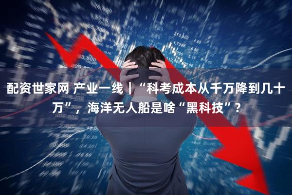 配资世家网 产业一线｜“科考成本从千万降到几十万”，海洋无人船是啥“黑科技”？