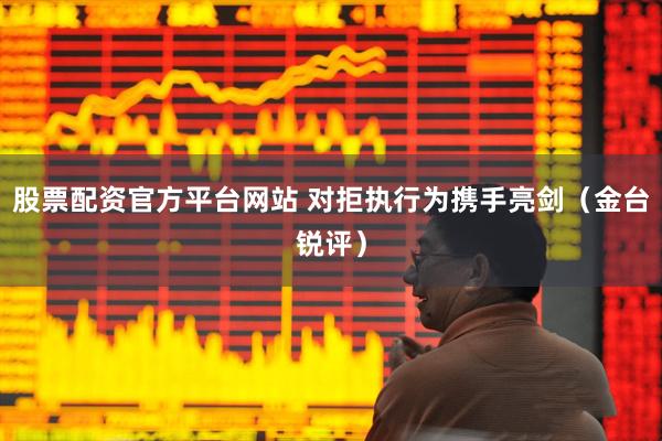 股票配资官方平台网站 对拒执行为携手亮剑（金台锐评）