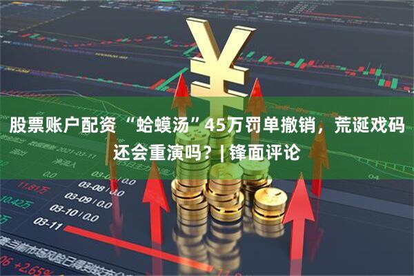 股票账户配资 “蛤蟆汤”45万罚单撤销，荒诞戏码还会重演吗？| 锋面评论