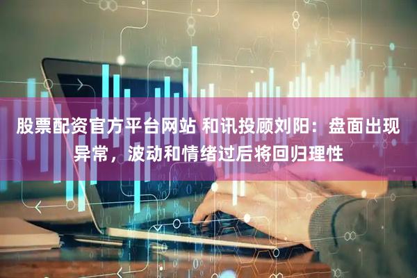 股票配资官方平台网站 和讯投顾刘阳：盘面出现异常，波动和情绪过后将回归理性