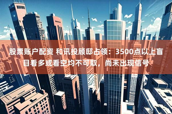 股票账户配资 和讯投顾邸占领：3500点以上盲目看多或看空均不可取，尚未出现信号