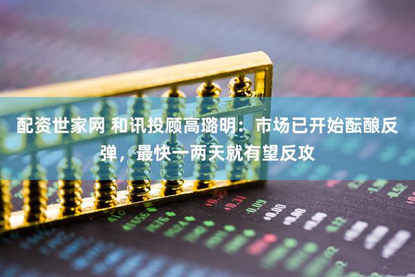 配资世家网 和讯投顾高璐明：市场已开始酝酿反弹，最快一两天就有望反攻