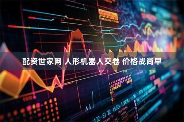 配资世家网 人形机器人交卷 价格战尚早