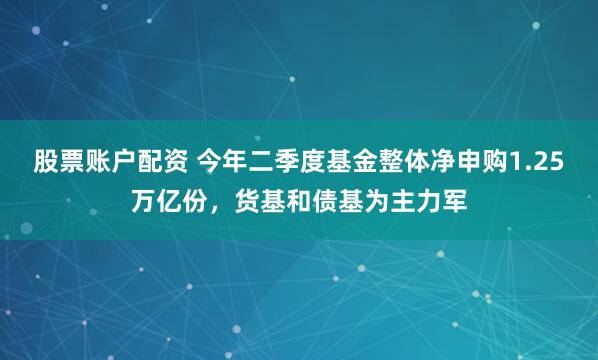 股票账户配资 今年二季度基金整体净申购1.25万亿份，货基和债基为主力军