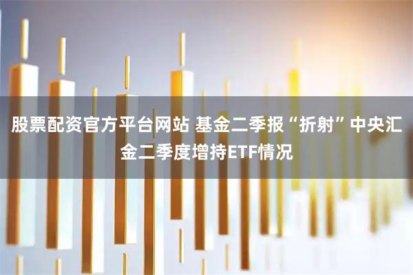 股票配资官方平台网站 基金二季报“折射”中央汇金二季度增持ETF情况