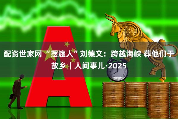 配资世家网 “摆渡人”刘德文：跨越海峡 葬他们于故乡｜人间事儿·2025
