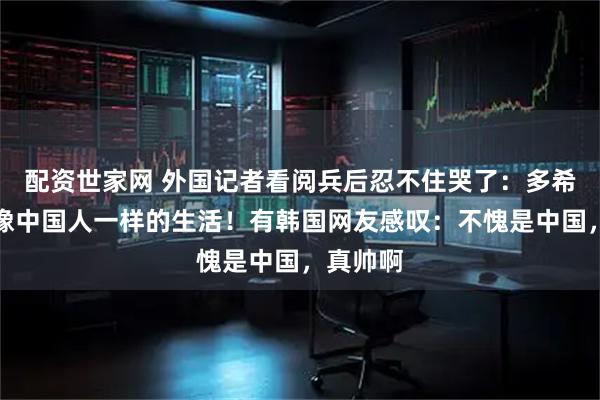 配资世家网 外国记者看阅兵后忍不住哭了：多希望过上像中国人一样的生活！有韩国网友感叹：不愧是中国，真帅啊