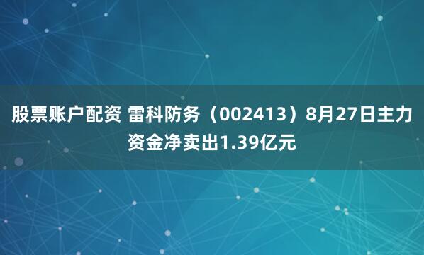 股票账户配资 雷科防务（002413）8月27日主力资金净卖出1.39亿元