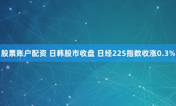 股票账户配资 日韩股市收盘 日经225指数收涨0.3%