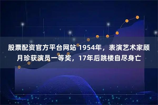 股票配资官方平台网站 1954年，表演艺术家顾月珍获演员一等奖，17年后跳楼自尽身亡