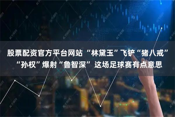 股票配资官方平台网站 “林黛玉”飞铲“猪八戒” “孙权”爆射“鲁智深” 这场足球赛有点意思