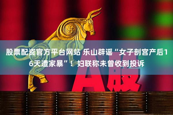 股票配资官方平台网站 乐山辟谣“女子剖宫产后16天遭家暴”！妇联称未曾收到投诉