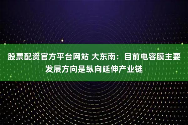 股票配资官方平台网站 大东南：目前电容膜主要发展方向是纵向延伸产业链
