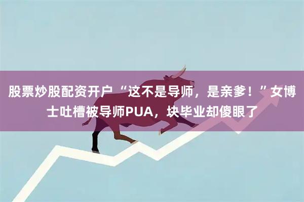 股票炒股配资开户 “这不是导师，是亲爹！”女博士吐槽被导师PUA，块毕业却傻眼了