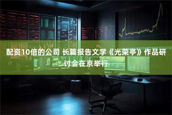 配资10倍的公司 长篇报告文学《光荣亭》作品研讨会在京举行
