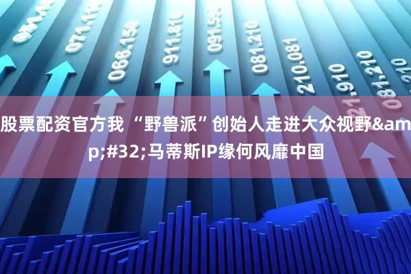 股票配资官方我 “野兽派”创始人走进大众视野 马蒂斯IP缘何风靡中国