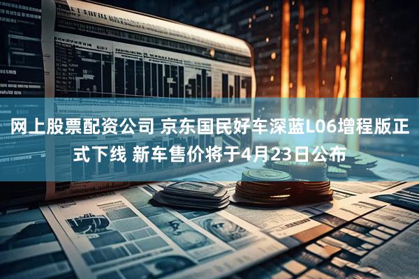 网上股票配资公司 京东国民好车深蓝L06增程版正式下线 新车售价将于4月23日公布