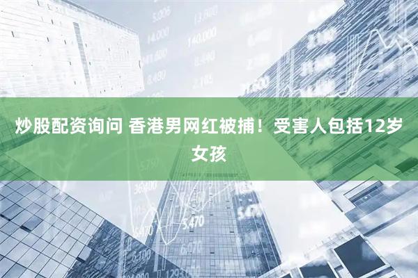 炒股配资询问 香港男网红被捕！受害人包括12岁女孩