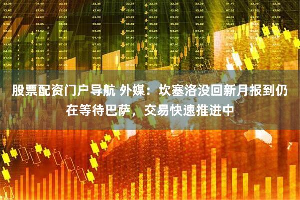 股票配资门户导航 外媒：坎塞洛没回新月报到仍在等待巴萨，交易快速推进中