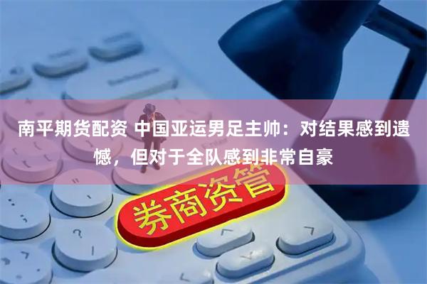 南平期货配资 中国亚运男足主帅：对结果感到遗憾，但对于全队感到非常自豪